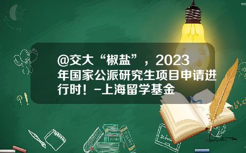 @交大“椒盐”，2023年国家公派研究生项目申请进行时！-上海留学基金