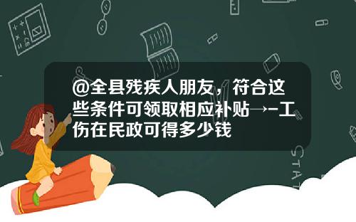 @全县残疾人朋友，符合这些条件可领取相应补贴→-工伤在民政可得多少钱