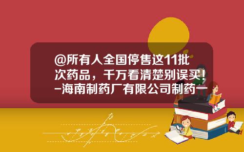 @所有人全国停售这11批次药品，千万看清楚别误买！-海南制药厂有限公司制药一厂