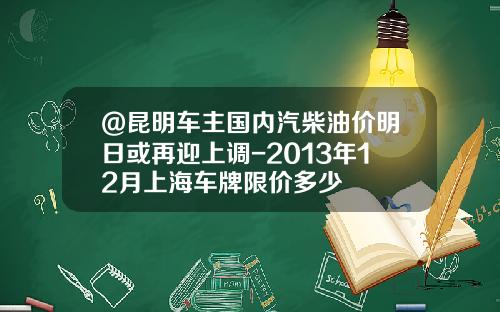 @昆明车主国内汽柴油价明日或再迎上调-2013年12月上海车牌限价多少