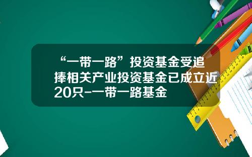 “一带一路”投资基金受追捧相关产业投资基金已成立近20只-一带一路基金