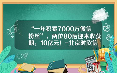 “一年积累7000万微信粉丝”，两位80后迎来收获期，10亿元！-北京时欣信息技术有限公司
