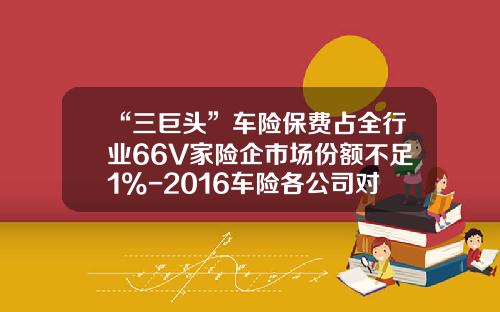 “三巨头”车险保费占全行业66%56家险企市场份额不足1%-2016车险各公司对比.