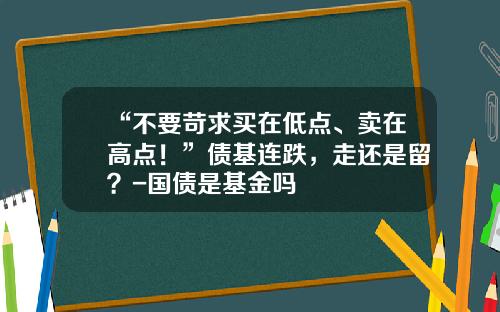 “不要苛求买在低点、卖在高点！”债基连跌，走还是留？-国债是基金吗