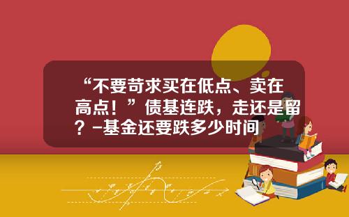 “不要苛求买在低点、卖在高点！”债基连跌，走还是留？-基金还要跌多少时间