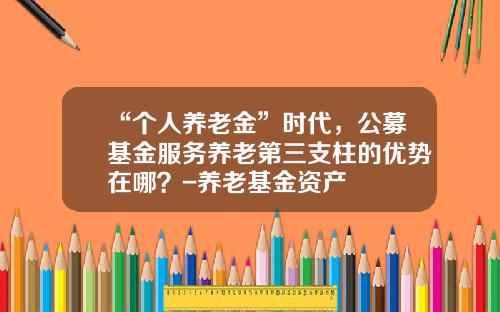 “个人养老金”时代，公募基金服务养老第三支柱的优势在哪？-养老基金资产