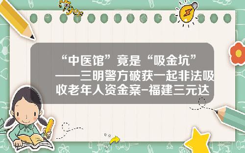 “中医馆”竟是“吸金坑”——三明警方破获一起非法吸收老年人资金案-福建三元达网络技术有限公司