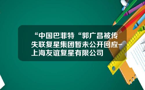 “中国巴菲特“郭广昌被传失联复星集团暂未公开回应-上海友谊复星有限公司