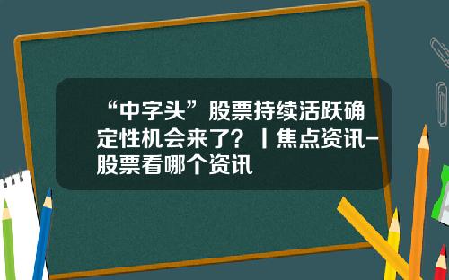 “中字头”股票持续活跃确定性机会来了？丨焦点资讯-股票看哪个资讯
