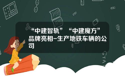 “中建智轨”“中建魔方”品牌亮相-生产地铁车辆的公司