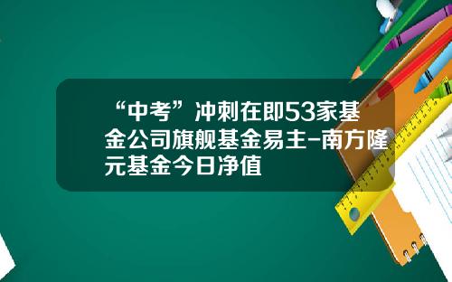 “中考”冲刺在即53家基金公司旗舰基金易主-南方隆元基金今日净值