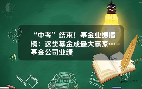 “中考”结束！基金业绩揭榜：这类基金成最大赢家…-基金公司业绩
