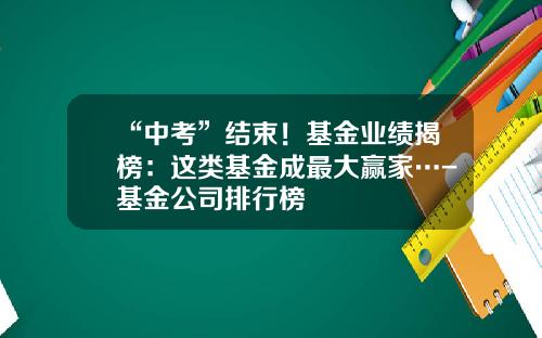“中考”结束！基金业绩揭榜：这类基金成最大赢家…-基金公司排行榜
