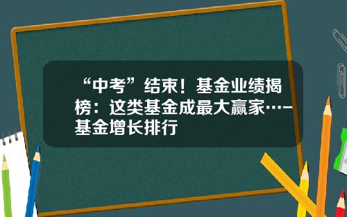 “中考”结束！基金业绩揭榜：这类基金成最大赢家…-基金增长排行