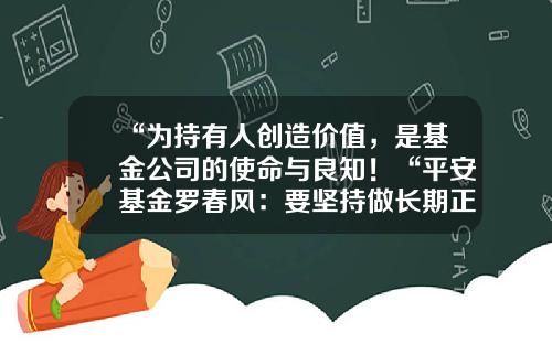 “为持有人创造价值，是基金公司的使命与良知！“平安基金罗春风：要坚持做长期正确的事情，事上磨，心上练！-大华基金招聘