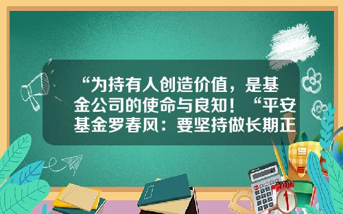“为持有人创造价值，是基金公司的使命与良知！“平安基金罗春风：要坚持做长期正确的事情，事上磨，心上练！-平安基金公司