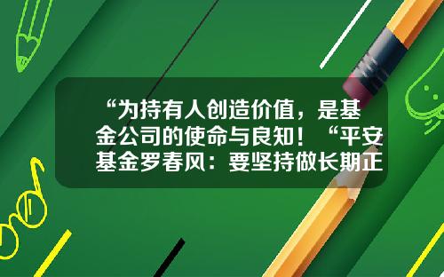 “为持有人创造价值，是基金公司的使命与良知！“平安基金罗春风：要坚持做长期正确的事情，事上磨，心上练！-平安基金