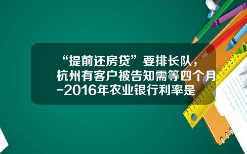 “提前还房贷”要排长队，杭州有客户被告知需等四个月-2016年农业银行利率是多少
