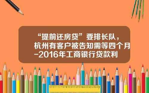 “提前还房贷”要排长队，杭州有客户被告知需等四个月-2016年工商银行贷款利率是多少