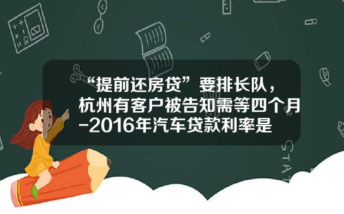 “提前还房贷”要排长队，杭州有客户被告知需等四个月-2016年汽车贷款利率是多少