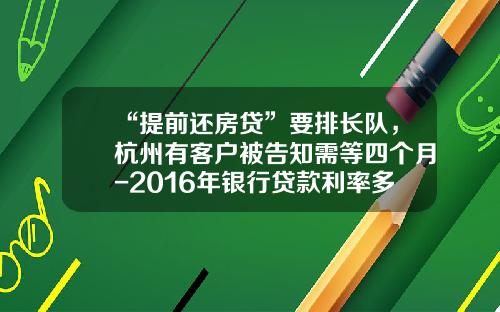 “提前还房贷”要排长队，杭州有客户被告知需等四个月-2016年银行贷款利率多少