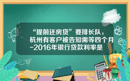 “提前还房贷”要排长队，杭州有客户被告知需等四个月-2016年银行贷款利率是多少