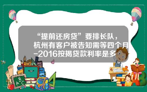 “提前还房贷”要排长队，杭州有客户被告知需等四个月-2016按揭贷款利率是多少