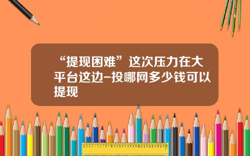 “提现困难”这次压力在大平台这边-投哪网多少钱可以提现