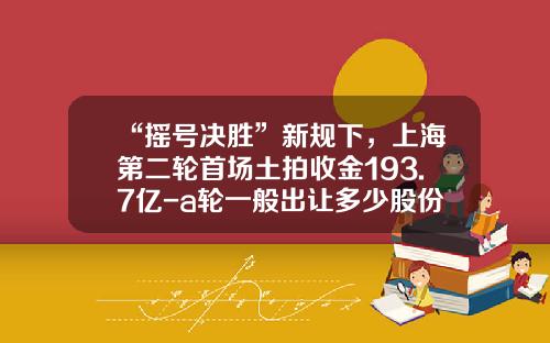 “摇号决胜”新规下，上海第二轮首场土拍收金193.7亿-a轮一般出让多少股份
