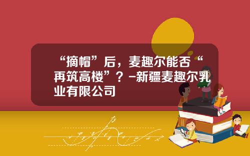 “摘帽”后，麦趣尔能否“再筑高楼”？-新疆麦趣尔乳业有限公司