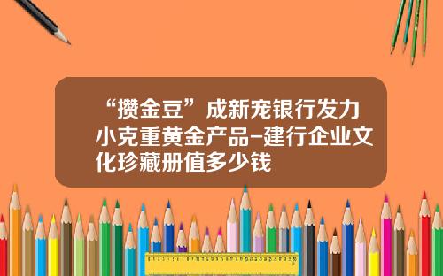 “攒金豆”成新宠银行发力小克重黄金产品-建行企业文化珍藏册值多少钱