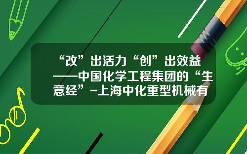 “改”出活力“创”出效益——中国化学工程集团的“生意经”-上海中化重型机械有限公司