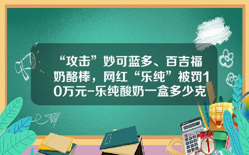 “攻击”妙可蓝多、百吉福奶酪棒，网红“乐纯”被罚10万元-乐纯酸奶一盒多少克