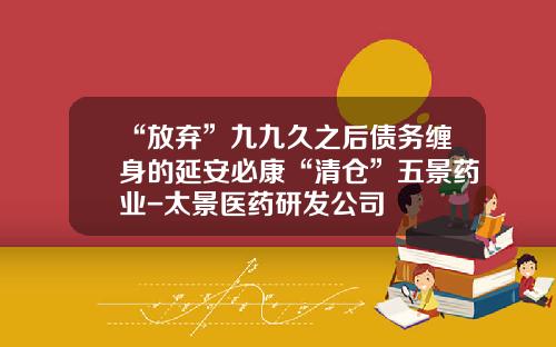 “放弃”九九久之后债务缠身的延安必康“清仓”五景药业-太景医药研发公司