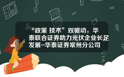 “政策+技术”双驱动，华泰联合证券助力光伏企业长足发展-华泰证券常州分公司