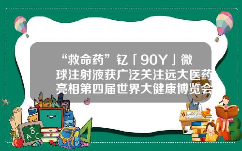 “救命药”钇「90Y」微球注射液获广泛关注远大医药亮相第四届世界大健康博览会-远大医药健康控股有限公司