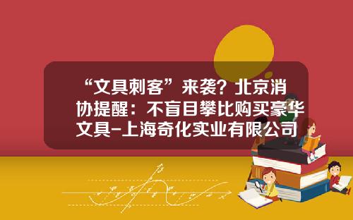 “文具刺客”来袭？北京消协提醒：不盲目攀比购买豪华文具-上海奇化实业有限公司