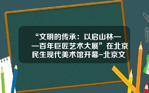“文明的传承：以启山林——百年巨匠艺术大展”在北京民生现代美术馆开幕-北京文化艺术基金会