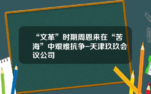 “文革”时期周恩来在“苦海”中艰难抗争-天津玖玖会议公司
