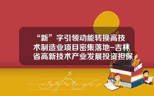 “新”字引领动能转换高技术制造业项目密集落地-吉林省高新技术产业发展投资担保有限公司
