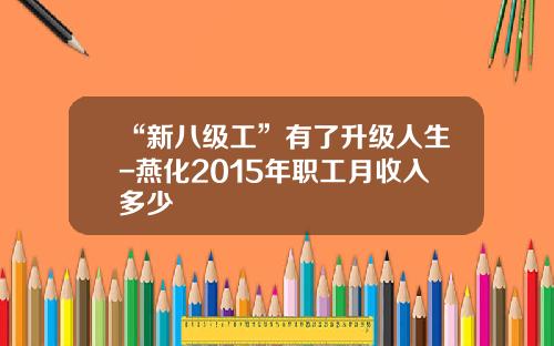 “新八级工”有了升级人生-燕化2015年职工月收入多少