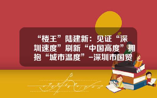 “楼王”陆建新：见证“深圳速度”刷新“中国高度”拥抱“城市温度”-深圳市国贸小汽车出租有限公司