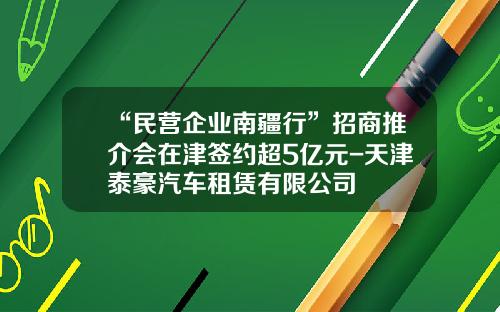 “民营企业南疆行”招商推介会在津签约超5亿元-天津泰豪汽车租赁有限公司