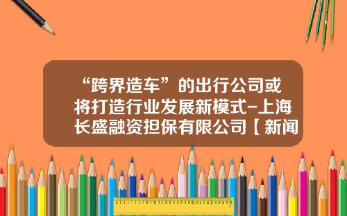 “跨界造车”的出行公司或将打造行业发展新模式-上海长盛融资担保有限公司【新闻】