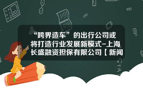 “跨界造车”的出行公司或将打造行业发展新模式-上海长盛融资担保有限公司【新闻】