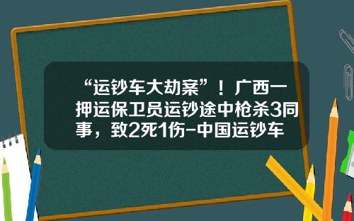 “运钞车大劫案”！广西一押运保卫员运钞途中枪杀3同事，致2死1伤-中国运钞车公司龙头【新闻】