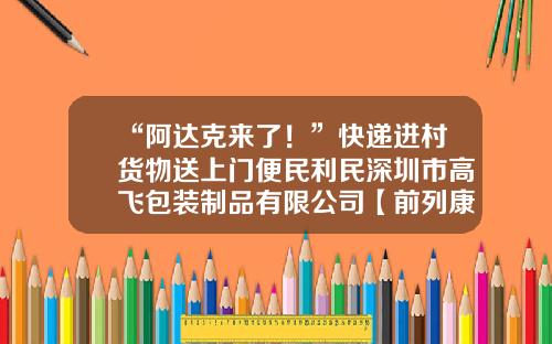 “阿达克来了！”快递进村货物送上门便民利民深圳市高飞包装制品有限公司【前列康】