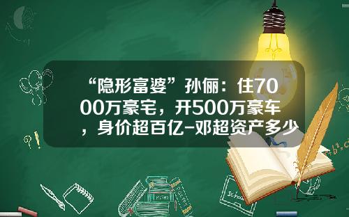 “隐形富婆”孙俪：住7000万豪宅，开500万豪车，身价超百亿-邓超资产多少亿【新闻】
