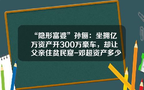 “隐形富婆”孙俪：坐拥亿万资产开300万豪车，却让父亲住贫民窟-邓超资产多少亿【新闻】