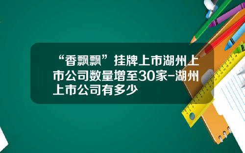 “香飘飘”挂牌上市湖州上市公司数量增至30家-湖州上市公司有多少